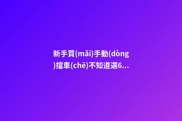 新手買(mǎi)手動(dòng)擋車(chē)不知道選6擋好還是5擋好？看完老司機(jī)建議就知道了